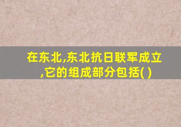 在东北,东北抗日联军成立,它的组成部分包括( )